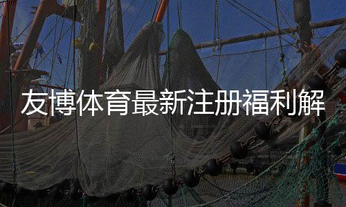 友博体育最新注册福利解析：新人注册送、首存优惠与领取教程