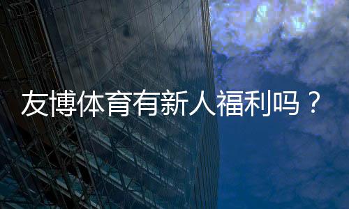 友博体育有新人福利吗?新手礼包、优惠与领取流程详解