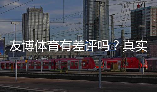 友博体育有差评吗？真实用户评价、投诉案例与安全性全面解析