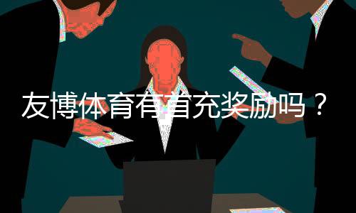 友博体育有首充奖励吗？首充优惠额度、领取条件与领取步骤全攻略