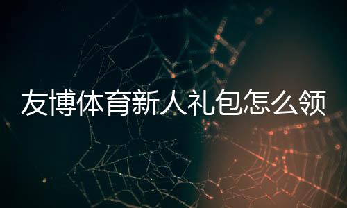 友博体育新人礼包怎么领？新手注册、领取流程与使用攻略