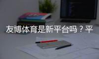 友博体育是新平台吗？平台来源、可靠性与新手攻略全面解析