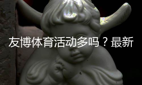 友博体育活动多吗？最新优惠类型、促销频率与参与攻略全解析