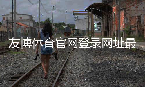 友博体育官网登录网址最新入口：官方登录教程、备用链接与安全提示