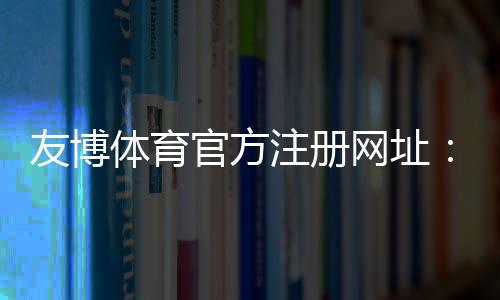 友博体育官方注册网址：官方入口、最新地址与注册流程详解