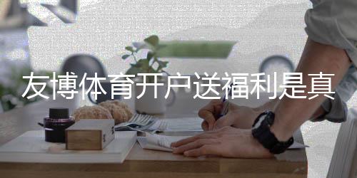 友博体育开户送福利是真的吗?新手领取攻略、优惠规则与安全注意事项