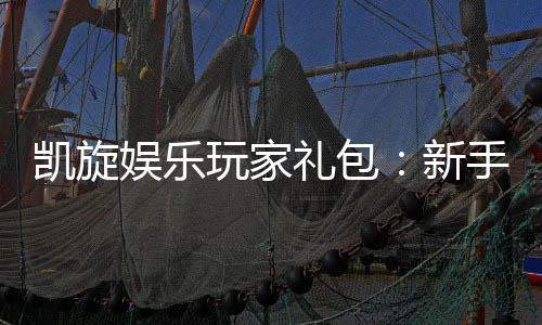 凯旋娱乐玩家礼包：新手必领的豪华福利与实战技巧