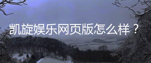凯旋娱乐网页版怎么样？资深玩家体验评测与实战攻略