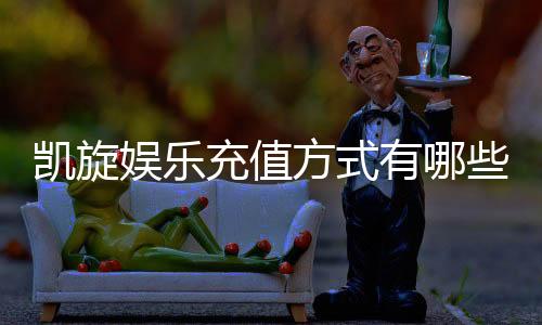 凯旋娱乐充值方式有哪些？详解最新存款渠道与优惠活动
