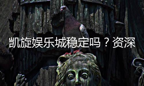 凯旋娱乐城稳定吗？资深玩家揭秘平台真实体验与安全性