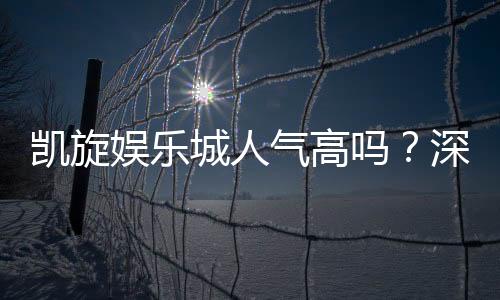 凯旋娱乐城人气高吗？深度解析其火爆原因与玩家真实评价