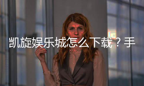 凯旋娱乐城怎么下载？手把手教你快速安装畅玩攻略