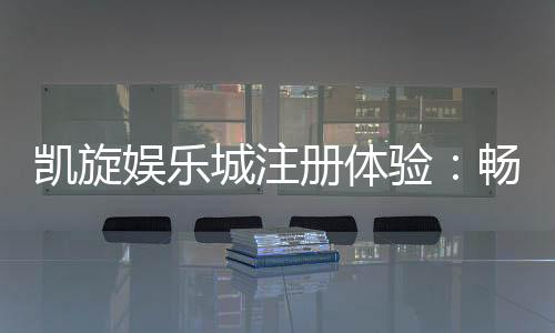 凯旋娱乐城注册体验：畅享豪华游戏礼遇与新手专属福利