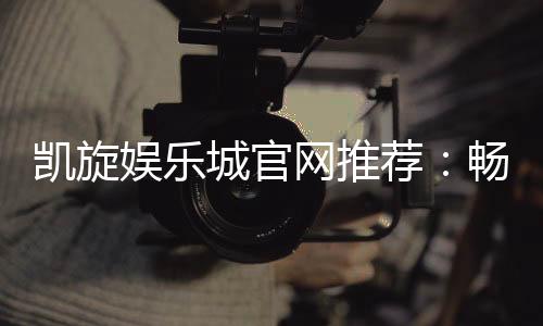 凯旋娱乐城官网推荐：畅享顶级棋牌与电子游艺的豪华体验