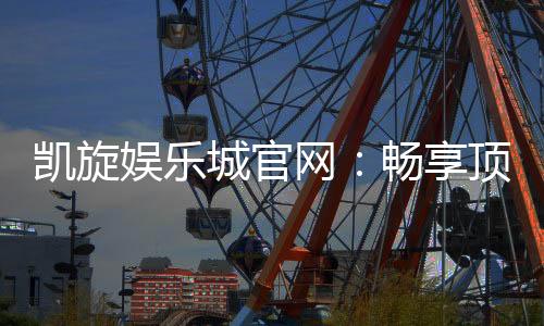 凯旋娱乐城官网：畅享顶级棋牌与电子游艺的豪华体验