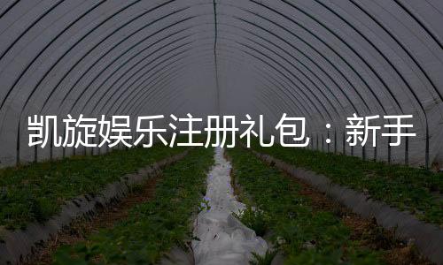 凯旋娱乐注册礼包：新手必领的超值豪礼与独家优惠