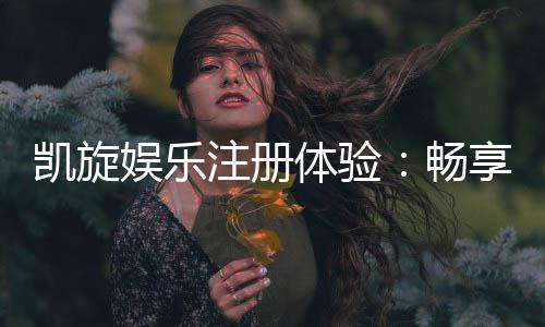 凯旋娱乐注册体验：畅享豪华礼遇与极致游戏快感