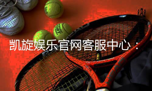 凯旋娱乐官网客服中心：专业服务助您畅享游戏乐趣