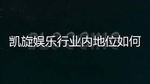 凯旋娱乐行业内地位如何？揭秘其市场影响力与玩家口碑
