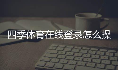 四季体育在线登录怎么操作？新手注册、手机电脑版登录与常见问题全解析