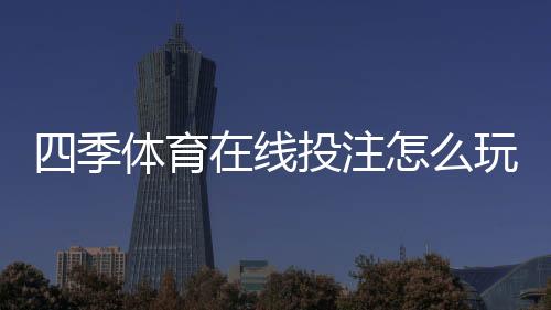四季体育在线投注怎么玩？新手入门、玩法规则与实战投注技巧全攻略