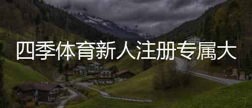 四季体育新人注册专属大礼包怎么领取？详细注册流程、福利内容与注意事项