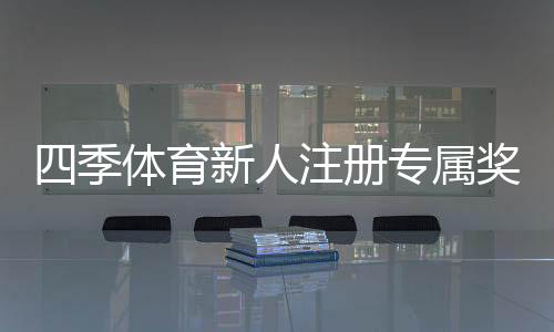 四季体育新人注册专属奖励怎么玩？领取步骤、优惠规则与常见问题
