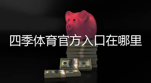 四季体育官方入口在哪里？官网登录、注册与安全使用全攻略
