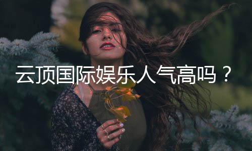 云顶国际娱乐人气高吗？揭秘其火爆原因与玩家真实体验