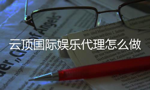 云顶国际娱乐代理怎么做？详细申请流程与盈利技巧分享