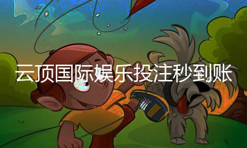 云顶国际娱乐投注秒到账吗？实测到账速度与提款技巧分享