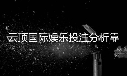 云顶国际娱乐投注分析靠谱吗？资深玩家实测解析平台安全性