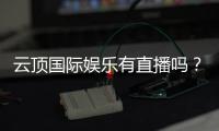 云顶国际娱乐有直播吗？揭秘平台真人视讯与在线娱乐体验
