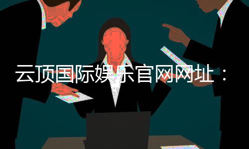 云顶国际娱乐官网网址：畅享高端棋牌电游的尊贵体验
