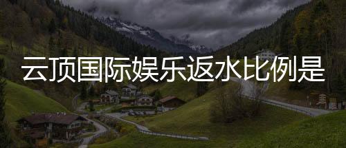 云顶国际娱乐返水比例是多少？揭秘高返水福利与实战技巧