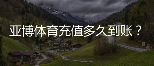 亚博体育充值多久到账？到账时间表、常见延迟原因与解决办法
