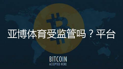 亚博体育受监管吗？平台合规性与用户安全全面解析