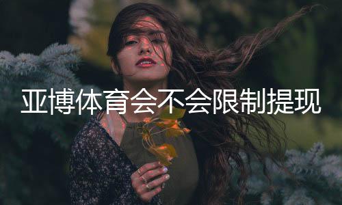 亚博体育会不会限制提现？官方提现规则详解与避免被限制的实用攻略