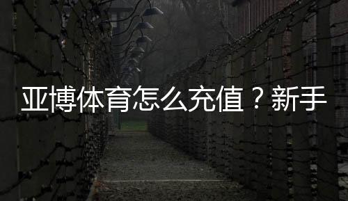 亚博体育怎么充值？新手充值步骤、支付方式与安全注意事项详解