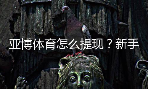 亚博体育怎么提现？新手提现流程、到账时间与注意事项详解