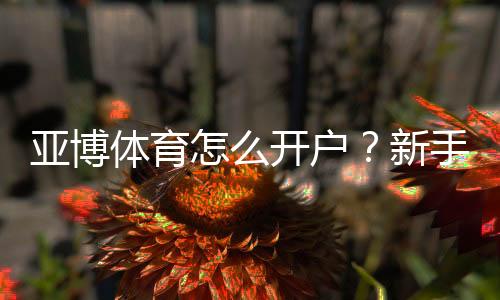 亚博体育怎么开户？新手注册流程图文教程与常见问题解答
