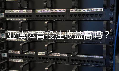 亚博体育投注收益高吗？真实回报、风险解析与用户口碑一文看懂