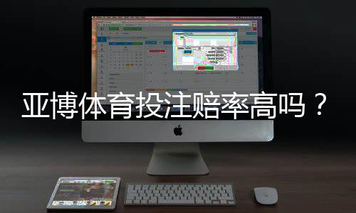 亚博体育投注赔率高吗？真实对比解析与新手避坑攻略