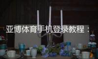 亚博体育手机登录教程：手机登录步骤、常见问题与安全设置详解