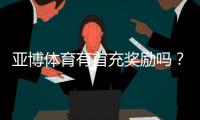 亚博体育有首充奖励吗？首充优惠规则、领取方法与注意事项一览