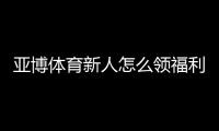 亚博体育新人怎么领福利？注册、首存与优惠券领取全攻略