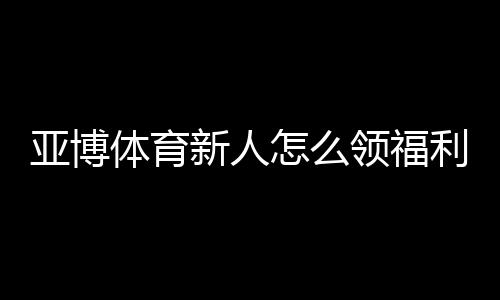 亚博体育新人怎么领福利?注册、首存与优惠券领取全攻略