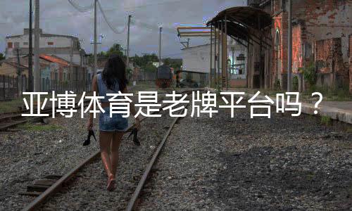 亚博体育是老牌平台吗？历史资质、用户口碑与安全性全面解析