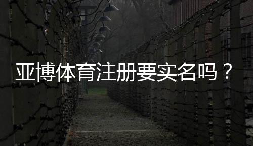 亚博体育注册要实名吗？实名认证流程、常见问题与安全注意事项