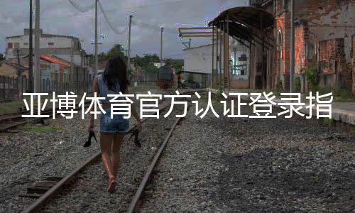 亚博体育官方认证登录指南：注册、实名认证与安全登录全流程解析